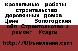 кровельные   работы  ,строительство  деревянных  домов   › Цена ­ 15 - Вологодская обл. Строительство и ремонт » Услуги   